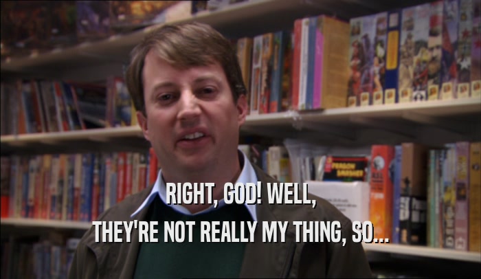 RIGHT, GOD! WELL, THEY'RE NOT REALLY MY THING, SO... 