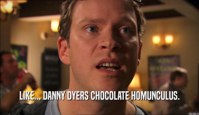 LIKE... DANNY DYERS CHOCOLATE HOMUNCULUS.  