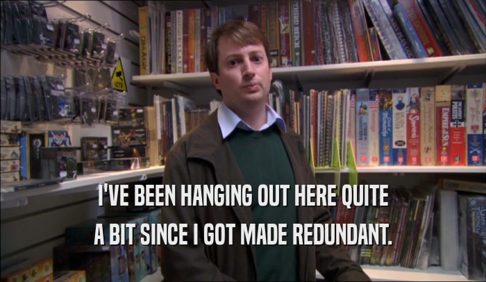 I'VE BEEN HANGING OUT HERE QUITE A BIT SINCE I GOT MADE REDUNDANT. 