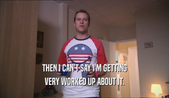 THEN I CAN'T SAY I'M GETTING VERY WORKED UP ABOUT IT. 