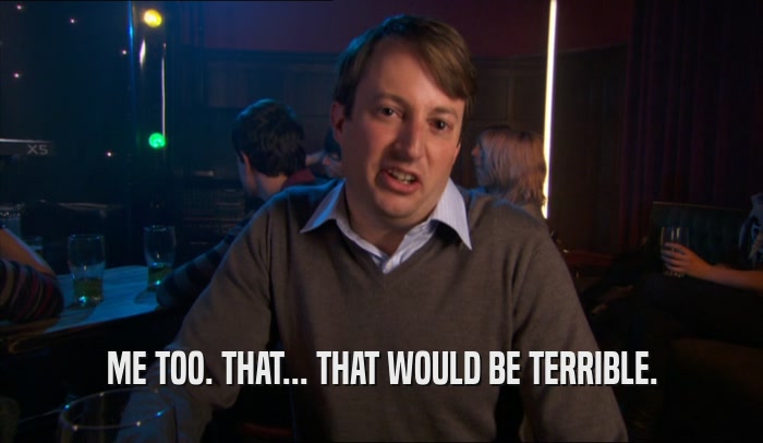 ME TOO. THAT... THAT WOULD BE TERRIBLE.  