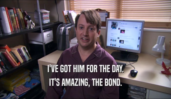 I'VE GOT HIM FOR THE DAY. IT'S AMAZING, THE BOND. 