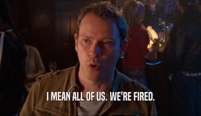 I MEAN ALL OF US. WE'RE FIRED.  
