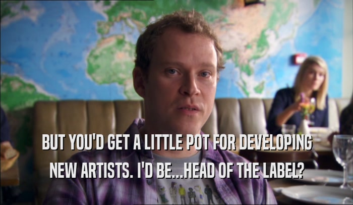 BUT YOU'D GET A LITTLE POT FOR DEVELOPING NEW ARTISTS. I'D BE...HEAD OF THE LABEL? 