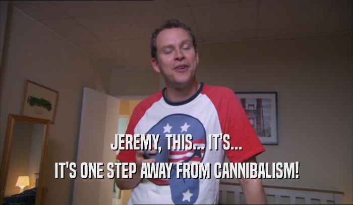 JEREMY, THIS... IT'S... IT'S ONE STEP AWAY FROM CANNIBALISM! 