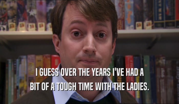 I GUESS OVER THE YEARS I'VE HAD A BIT OF A TOUGH TIME WITH THE LADIES. 