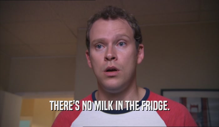 THERE'S NO MILK IN THE FRIDGE.  