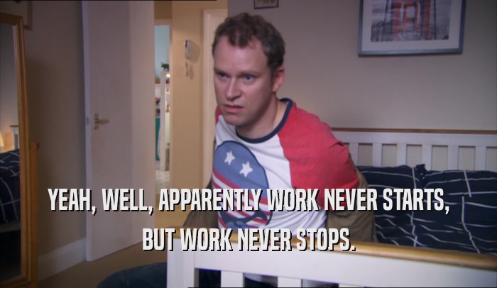 YEAH, WELL, APPARENTLY WORK NEVER STARTS, BUT WORK NEVER STOPS. 