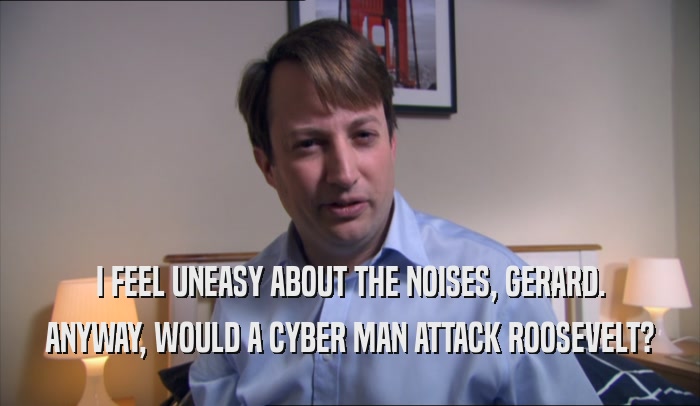 I FEEL UNEASY ABOUT THE NOISES, GERARD. ANYWAY, WOULD A CYBER MAN ATTACK ROOSEVELT? 