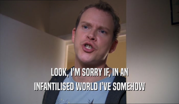 LOOK, I'M SORRY IF, IN AN INFANTILISED WORLD I'VE SOMEHOW INFANTILISED WORLD I'VE SOMEHOW