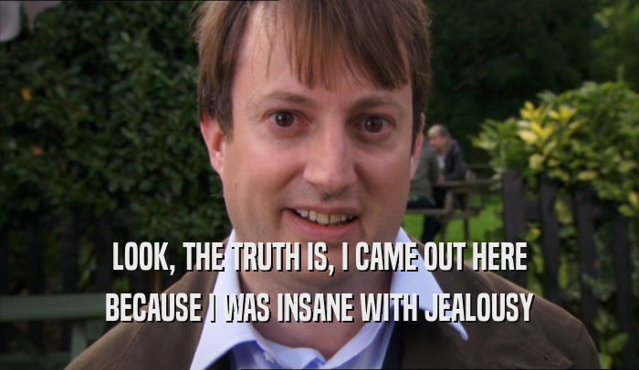 LOOK, THE TRUTH IS, I CAME OUT HERE BECAUSE I WAS INSANE WITH JEALOUSY 