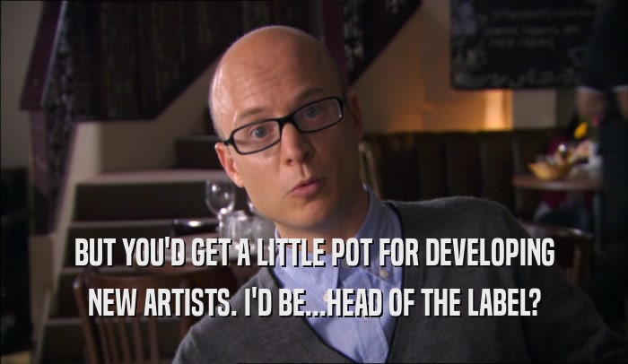 BUT YOU'D GET A LITTLE POT FOR DEVELOPING NEW ARTISTS. I'D BE...HEAD OF THE LABEL? 