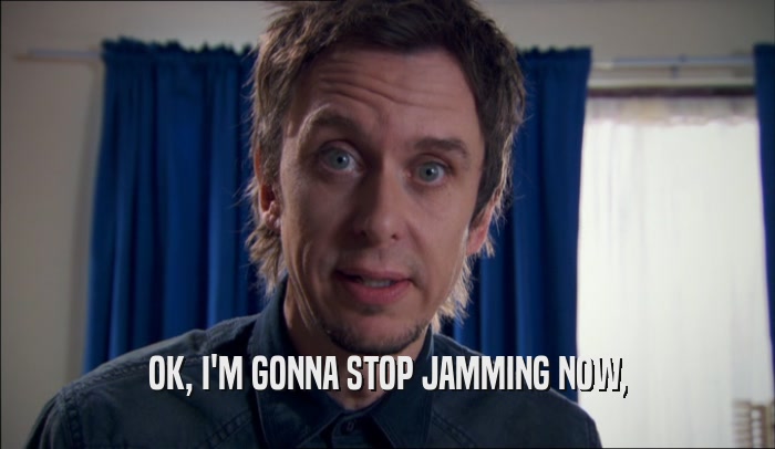 OK, I'M GONNA STOP JAMMING NOW,  