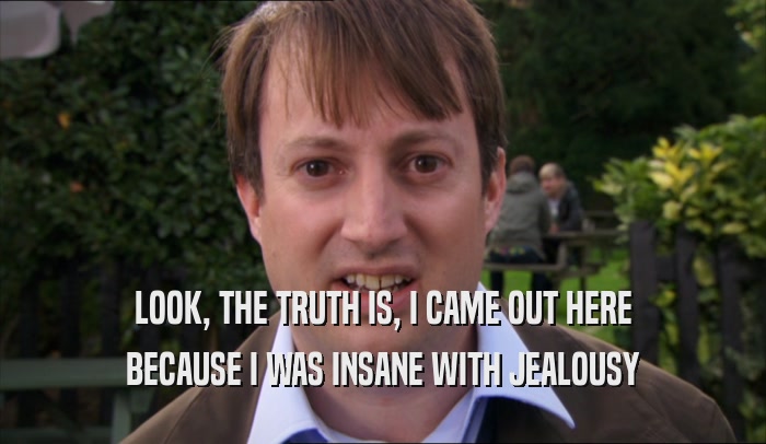 LOOK, THE TRUTH IS, I CAME OUT HERE BECAUSE I WAS INSANE WITH JEALOUSY 
