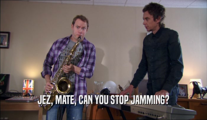 JEZ, MATE, CAN YOU STOP JAMMING?  