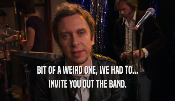 BIT OF A WEIRD ONE, WE HAD TO... INVITE YOU OUT THE BAND. 