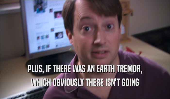 PLUS, IF THERE WAS AN EARTH TREMOR, WHICH OBVIOUSLY THERE ISN'T GOING WHICH OBVIOUSLY THERE ISN'T GOING