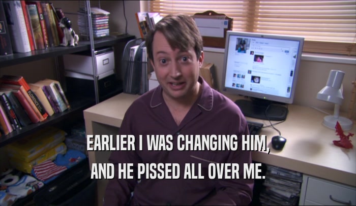 EARLIER I WAS CHANGING HIM, AND HE PISSED ALL OVER ME. 