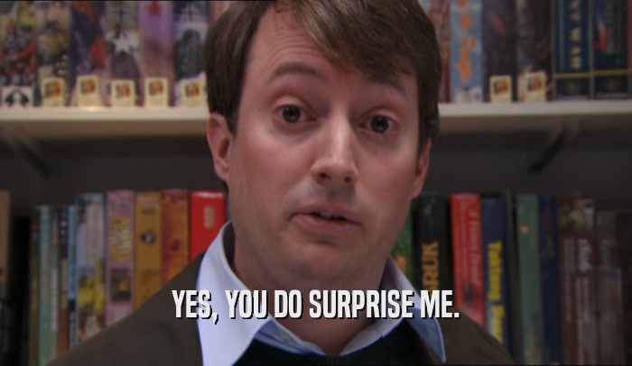 YES, YOU DO SURPRISE ME.  