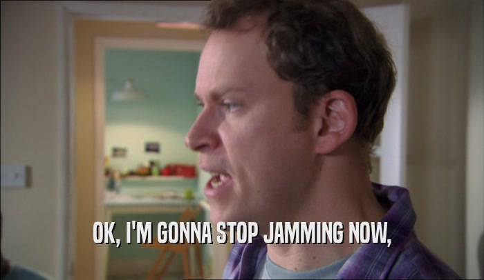 OK, I'M GONNA STOP JAMMING NOW,  