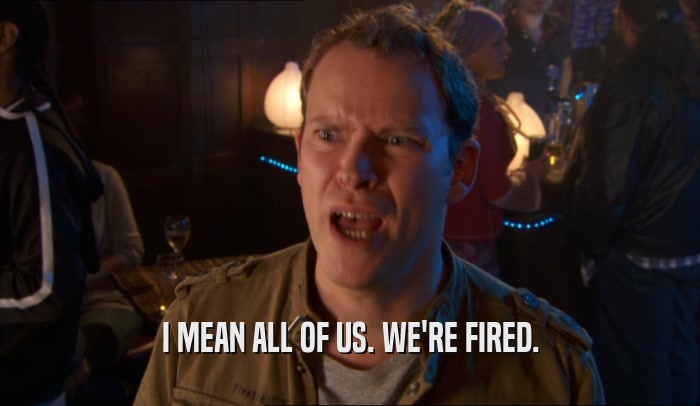 I MEAN ALL OF US. WE'RE FIRED.  