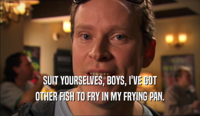 SUIT YOURSELVES, BOYS, I'VE GOT OTHER FISH TO FRY IN MY FRYING PAN. 