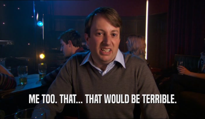 ME TOO. THAT... THAT WOULD BE TERRIBLE.  