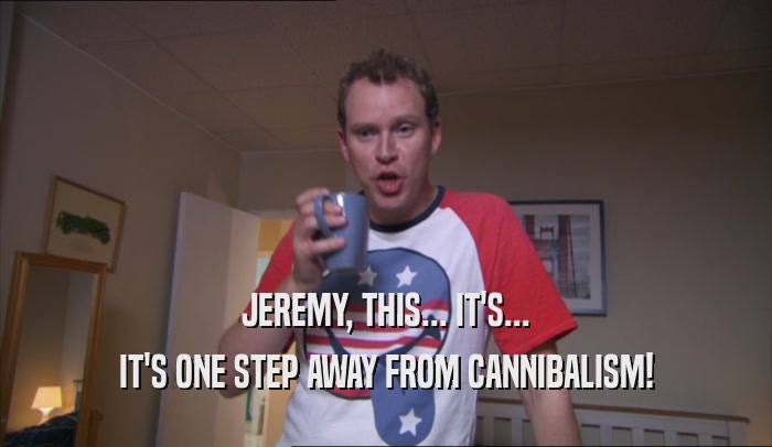 JEREMY, THIS... IT'S... IT'S ONE STEP AWAY FROM CANNIBALISM! 