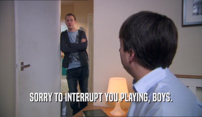 SORRY TO INTERRUPT YOU PLAYING, BOYS.  