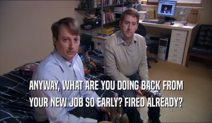 ANYWAY, WHAT ARE YOU DOING BACK FROM YOUR NEW JOB SO EARLY? FIRED ALREADY? 