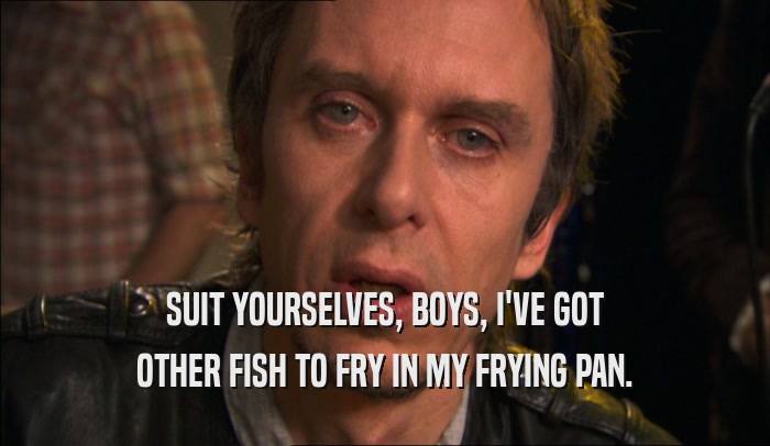 SUIT YOURSELVES, BOYS, I'VE GOT OTHER FISH TO FRY IN MY FRYING PAN. 