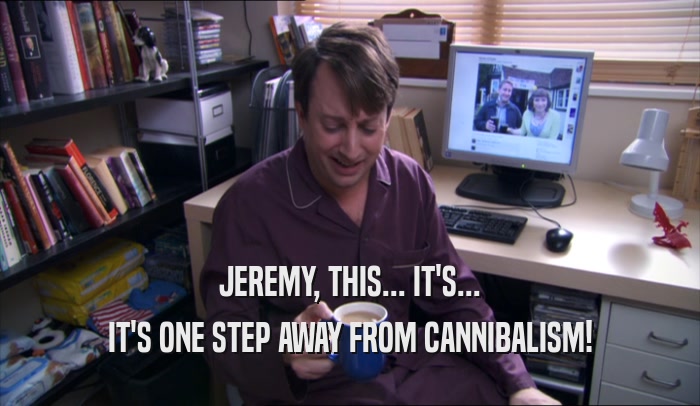 JEREMY, THIS... IT'S... IT'S ONE STEP AWAY FROM CANNIBALISM! 