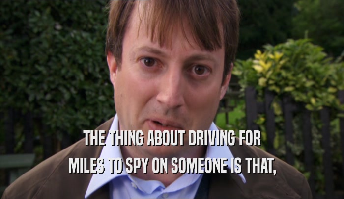 THE THING ABOUT DRIVING FOR MILES TO SPY ON SOMEONE IS THAT, 