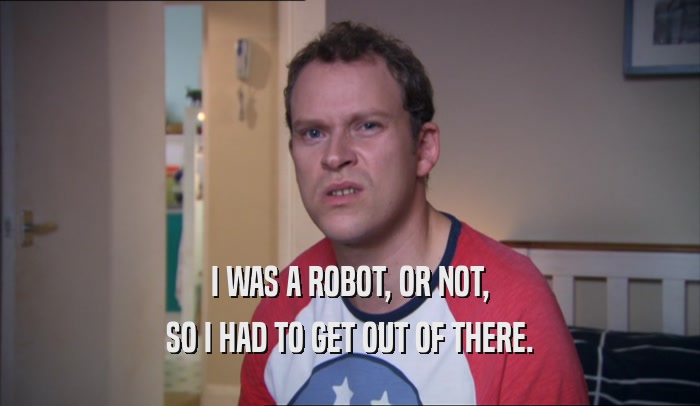 I WAS A ROBOT, OR NOT, SO I HAD TO GET OUT OF THERE. 