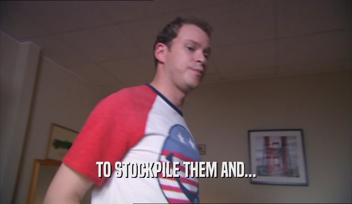 TO STOCKPILE THEM AND...  
