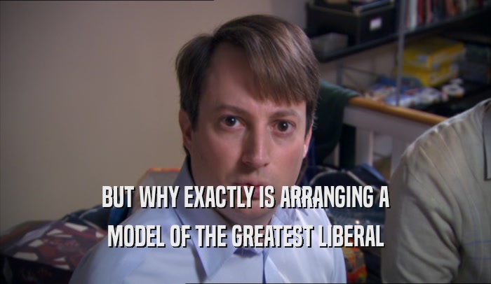 BUT WHY EXACTLY IS ARRANGING A MODEL OF THE GREATEST LIBERAL 