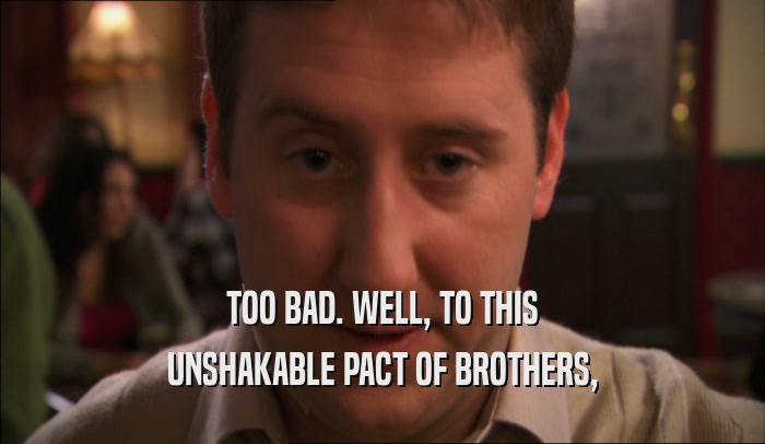 TOO BAD. WELL, TO THIS UNSHAKABLE PACT OF BROTHERS, 