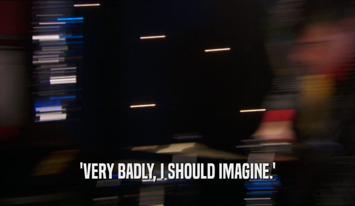 'VERY BADLY, I SHOULD IMAGINE.'  