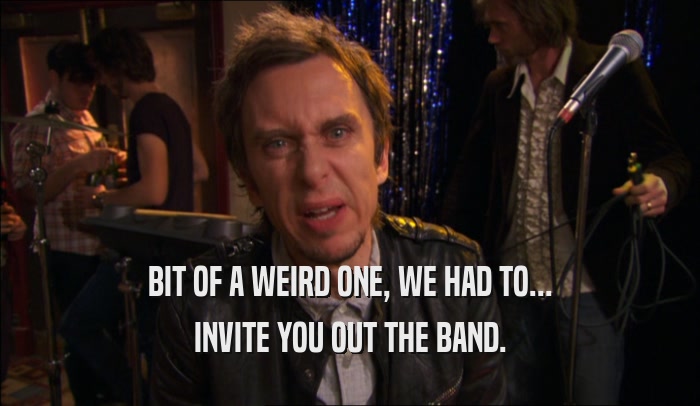 BIT OF A WEIRD ONE, WE HAD TO... INVITE YOU OUT THE BAND. 