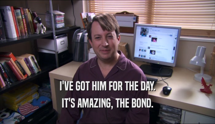 I'VE GOT HIM FOR THE DAY. IT'S AMAZING, THE BOND. 