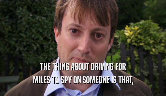 THE THING ABOUT DRIVING FOR MILES TO SPY ON SOMEONE IS THAT, 