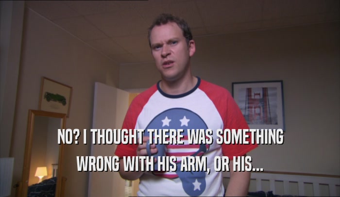 NO? I THOUGHT THERE WAS SOMETHING WRONG WITH HIS ARM, OR HIS... 