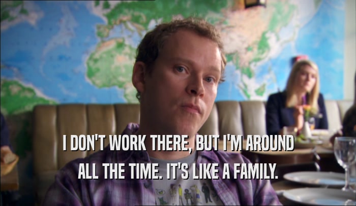 I DON'T WORK THERE, BUT I'M AROUND ALL THE TIME. IT'S LIKE A FAMILY. 