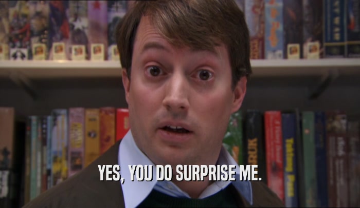 YES, YOU DO SURPRISE ME.  