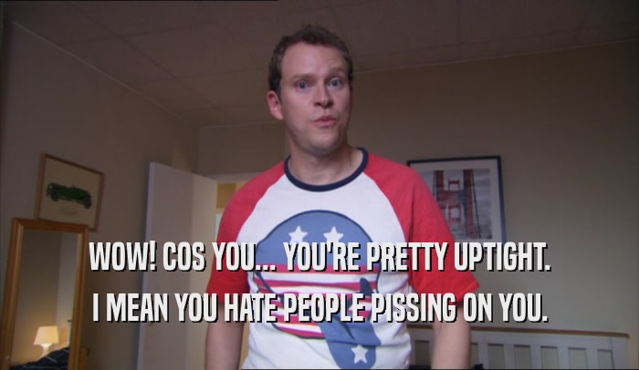 WOW! COS YOU... YOU'RE PRETTY UPTIGHT. I MEAN YOU HATE PEOPLE PISSING ON YOU. 