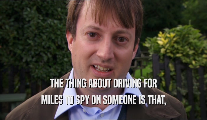 THE THING ABOUT DRIVING FOR MILES TO SPY ON SOMEONE IS THAT, 