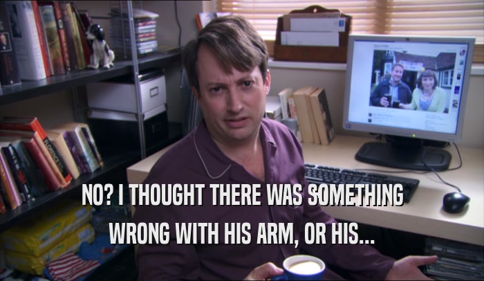 NO? I THOUGHT THERE WAS SOMETHING WRONG WITH HIS ARM, OR HIS... 