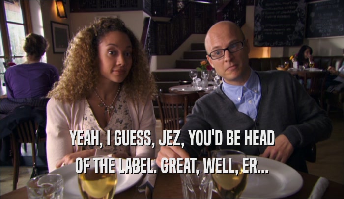 YEAH, I GUESS, JEZ, YOU'D BE HEAD OF THE LABEL. GREAT, WELL, ER... 