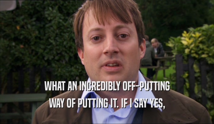WHAT AN INCREDIBLY OFF-PUTTING WAY OF PUTTING IT. IF I SAY YES, 