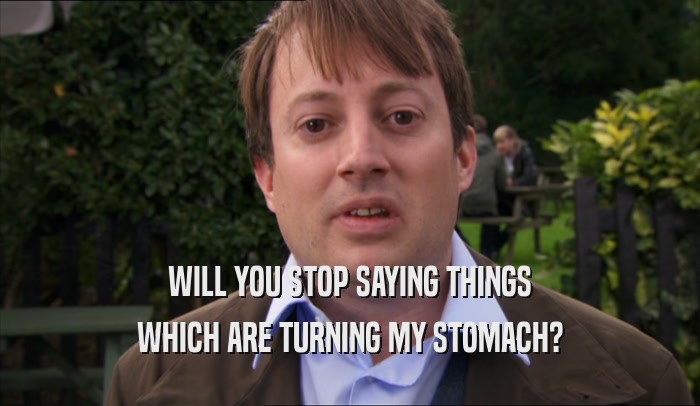 WILL YOU STOP SAYING THINGS WHICH ARE TURNING MY STOMACH? 